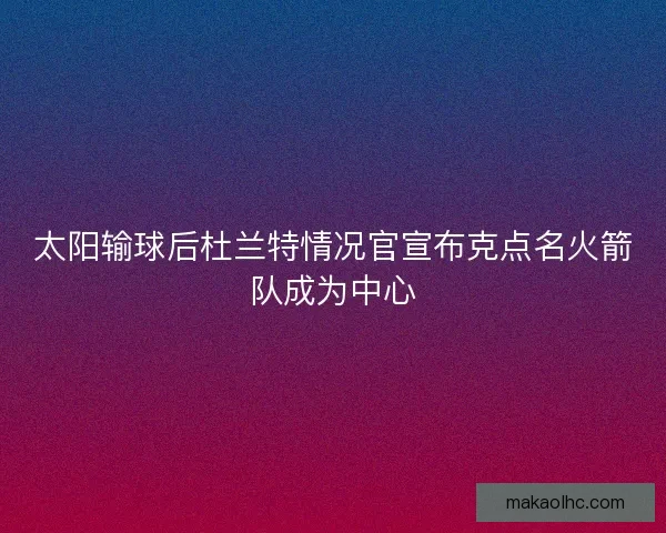 太阳输球后杜兰特情况官宣布克点名火箭队成为中心