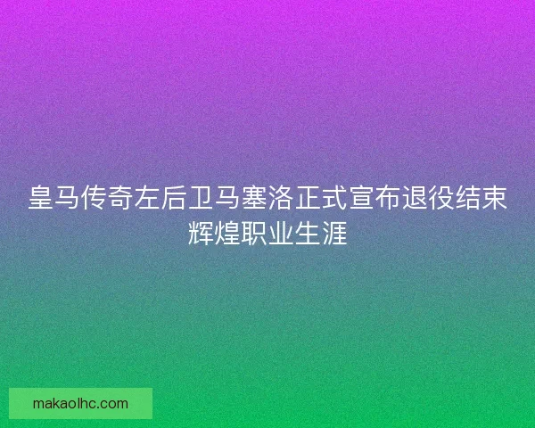 皇马传奇左后卫马塞洛正式宣布退役结束辉煌职业生涯