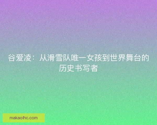 谷爱凌：从滑雪队唯一女孩到世界舞台的历史书写者